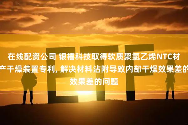在线配资公司 银禧科技取得软质聚氯乙烯NTC材料生产干燥装置专利, 解决材料沾附导致内部干燥效果差的问题