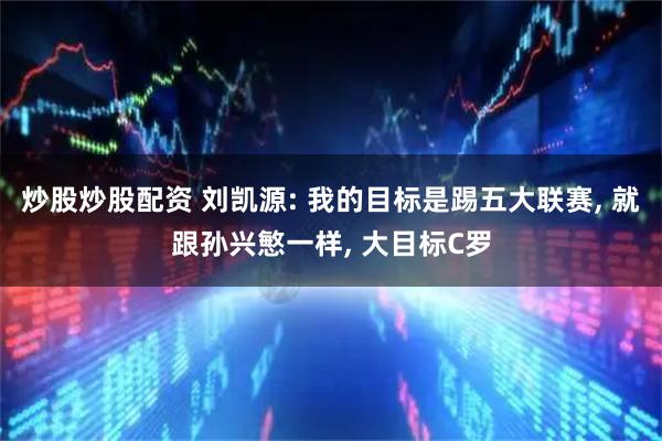 炒股炒股配资 刘凯源: 我的目标是踢五大联赛, 就跟孙兴慜一样, 大目标C罗