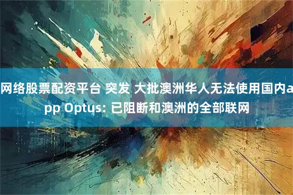 网络股票配资平台 突发 大批澳洲华人无法使用国内app Optus: 已阻断和澳洲的全部联网
