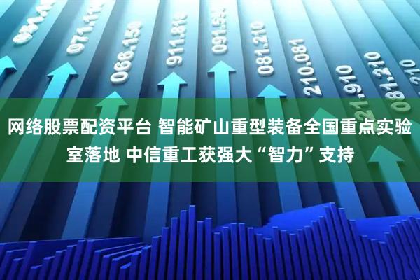 网络股票配资平台 智能矿山重型装备全国重点实验室落地 中信重工获强大“智力”支持