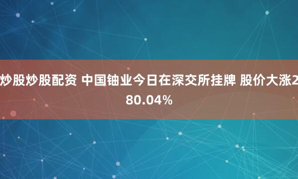 炒股炒股配资 中国铀业今日在深交所挂牌 股价大涨280.04%