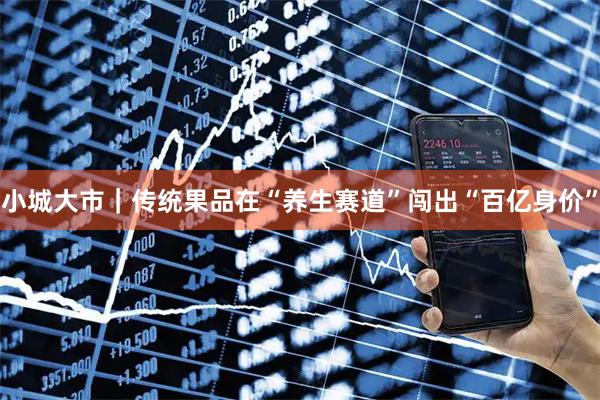 小城大市｜传统果品在“养生赛道”闯出“百亿身价”