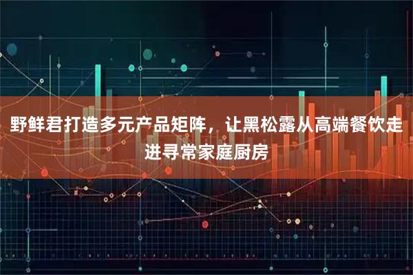 野鲜君打造多元产品矩阵，让黑松露从高端餐饮走进寻常家庭厨房